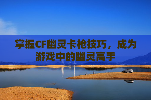 掌握CF幽灵卡枪技巧,成为游戏中的幽灵高手 掌握CF幽灵卡枪技巧,成为游戏中的幽灵高手
