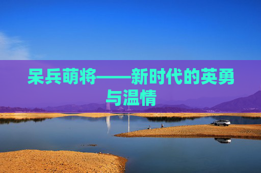 呆兵萌将——新时代的英勇与温情 呆兵萌将——新时代的英勇与温情
