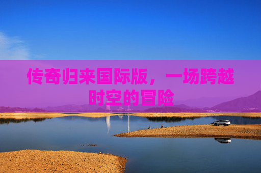传奇归来国际版,一场跨越时空的冒险 传奇归来国际版,一场跨越时空的冒险