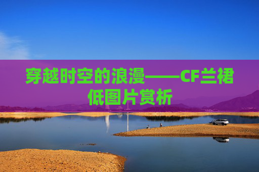 穿越时空的浪漫——CF兰裙低图片赏析 穿越时空的浪漫——CF兰裙低图片赏析
