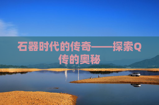 石器时代的传奇——探索Q传的奥秘 石器时代的传奇——探索Q传的奥秘