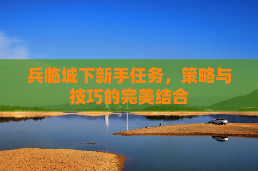 兵临城下新手任务,策略与技巧的完美结合 兵临城下新手任务,策略与技巧的完美结合