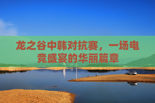 龙之谷中韩对抗赛,一场电竞盛宴的华丽篇章 龙之谷中韩对抗赛,一场电竞盛宴的华丽篇章