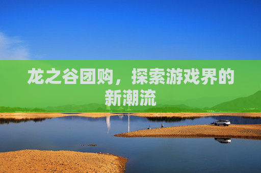 龙之谷团购,探索游戏界的新潮流 龙之谷团购,探索游戏界的新潮流