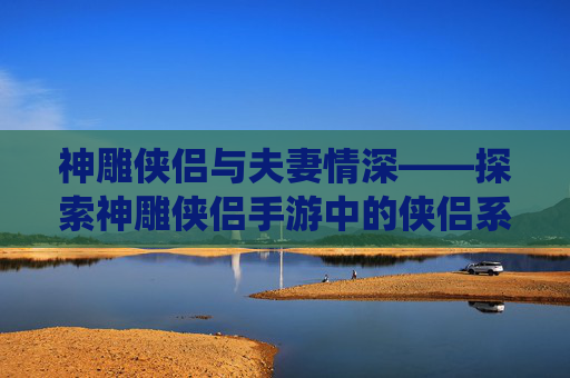 神雕侠侣与夫妻情深——探索神雕侠侣手游中的侠侣系统 神雕侠侣与夫妻情深——探索神雕侠侣手游中的侠侣系统