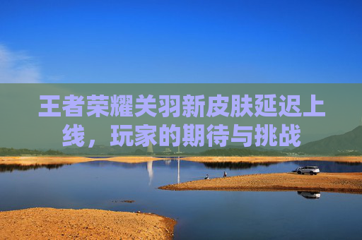 王者荣耀关羽新皮肤延迟上线,玩家的期待与挑战 王者荣耀关羽新皮肤延迟上线,玩家的期待与挑战