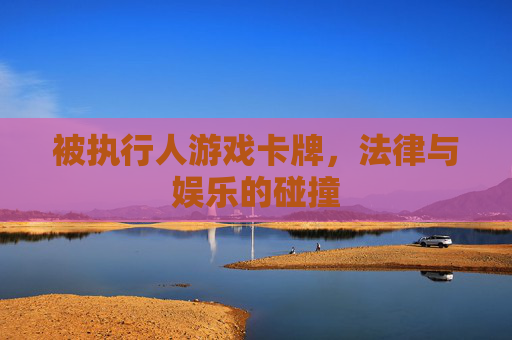 被执行人游戏卡牌,法律与娱乐的碰撞 被执行人游戏卡牌,法律与娱乐的碰撞