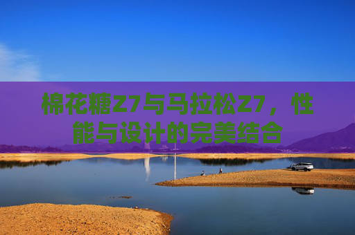 棉花糖Z7与马拉松Z7,性能与设计的完美结合 棉花糖Z7与马拉松Z7,性能与设计的完美结合