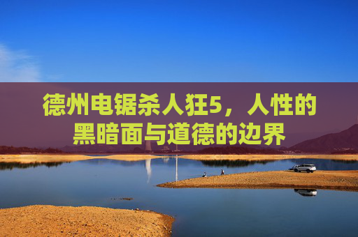 德州电锯杀人狂5,人性的黑暗面与道德的边界 德州电锯杀人狂5,人性的黑暗面与道德的边界