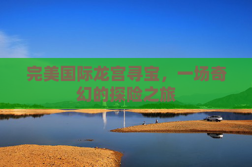 完美国际龙宫寻宝,一场奇幻的探险之旅 完美国际龙宫寻宝,一场奇幻的探险之旅