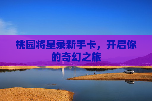 桃园将星录新手卡,开启你的奇幻之旅 桃园将星录新手卡,开启你的奇幻之旅