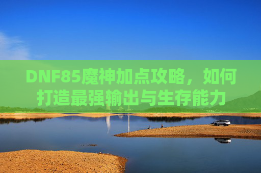 DNF85魔神加点攻略,如何打造最强输出与生存能力 DNF85魔神加点攻略,如何打造最强输出与生存能力