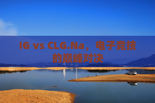 IG vs CLG.Na,电子竞技的巅峰对决 IG vs CLG.Na,电子竞技的巅峰对决