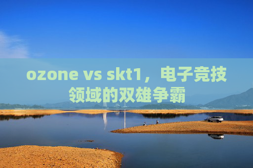 ozone vs skt1,电子竞技领域的双雄争霸 ozone vs skt1,电子竞技领域的双雄争霸