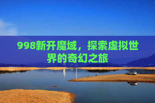 998新开魔域,探索虚拟世界的奇幻之旅 998新开魔域,探索虚拟世界的奇幻之旅