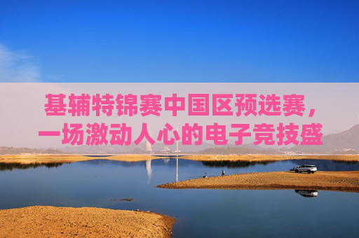 基辅特锦赛中国区预选赛，一场激动人心的电子竞技盛宴
