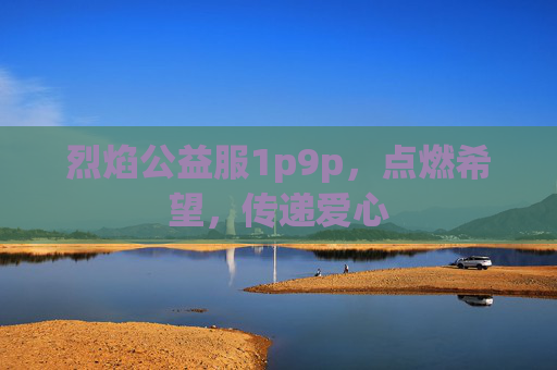 烈焰公益服1p9p,点燃希望,传递爱心 烈焰公益服1p9p,点燃希望,传递爱心