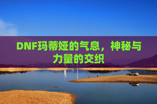 DNF玛蒂娅的气息,神秘与力量的交织 DNF玛蒂娅的气息,神秘与力量的交织