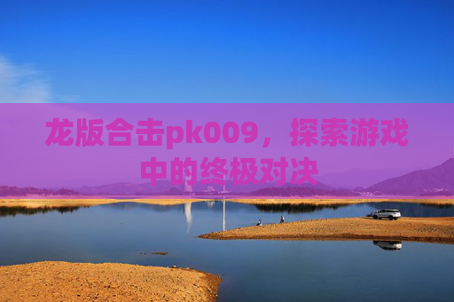 龙版合击pk009,探索游戏中的终极对决 龙版合击pk009,探索游戏中的终极对决
