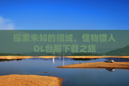 探索未知的领域,怪物猎人OL台服下载之旅 探索未知的领域,怪物猎人OL台服下载之旅