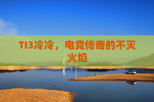 TI3冷冷,电竞传奇的不灭火焰 TI3冷冷,电竞传奇的不灭火焰