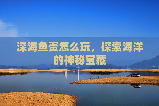 深海鱼蛋怎么玩,探索海洋的神秘宝藏 深海鱼蛋怎么玩,探索海洋的神秘宝藏