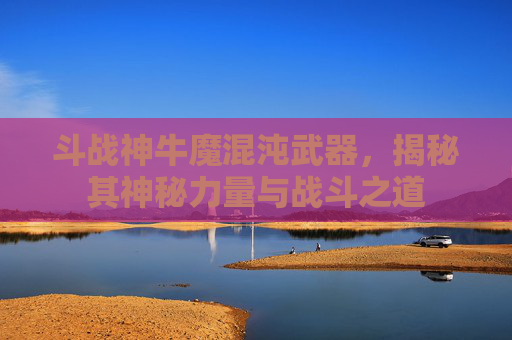 斗战神牛魔混沌武器,揭秘其神秘力量与战斗之道 斗战神牛魔混沌武器,揭秘其神秘力量与战斗之道