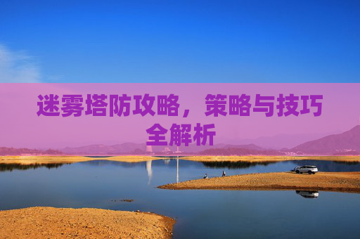 迷雾塔防攻略,策略与技巧全解析 迷雾塔防攻略,策略与技巧全解析