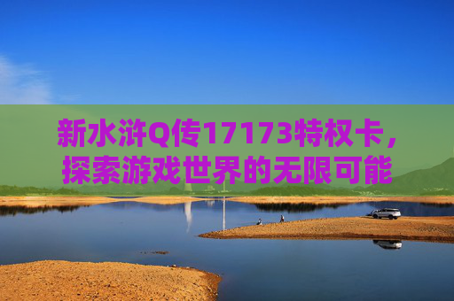 新水浒Q传17173特权卡,探索游戏世界的无限可能 新水浒Q传17173特权卡,探索游戏世界的无限可能