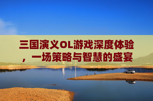 三国演义OL游戏深度体验,一场策略与智慧的盛宴 三国演义OL游戏深度体验,一场策略与智慧的盛宴