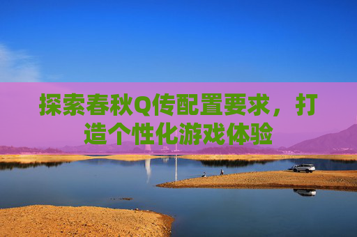探索春秋Q传配置要求,打造个性化游戏体验 探索春秋Q传配置要求,打造个性化游戏体验