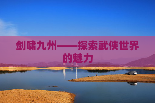 剑啸九州——探索武侠世界的魅力 剑啸九州——探索武侠世界的魅力
