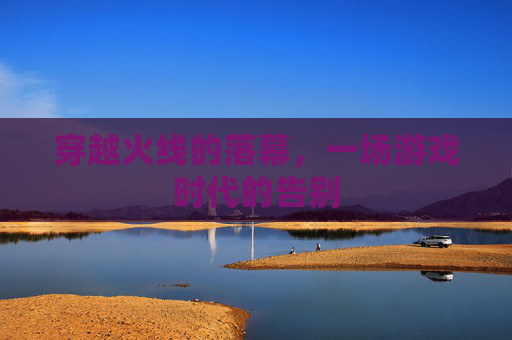 穿越火线的落幕,一场游戏时代的告别 穿越火线的落幕,一场游戏时代的告别