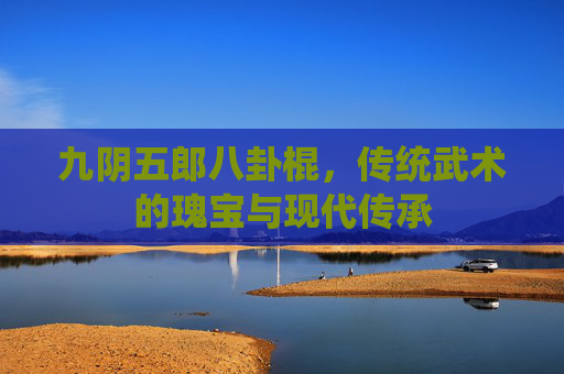 九阴五郎八卦棍，传统武术的瑰宝与现代传承
