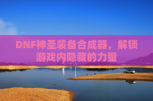DNF神圣装备合成器,解锁游戏内隐藏的力量 DNF神圣装备合成器,解锁游戏内隐藏的力量