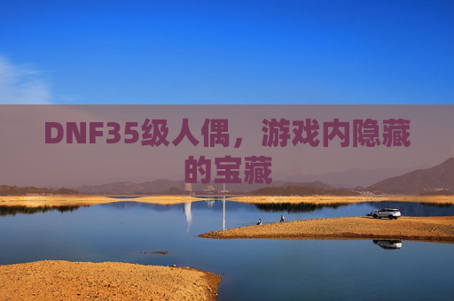 DNF35级人偶,游戏内隐藏的宝藏 DNF35级人偶,游戏内隐藏的宝藏