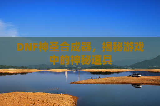 DNF神圣合成器,揭秘游戏中的神秘道具 DNF神圣合成器,揭秘游戏中的神秘道具