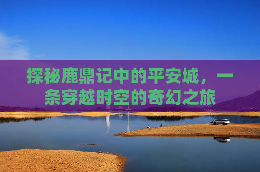 探秘鹿鼎记中的平安城，一条穿越时空的奇幻之旅