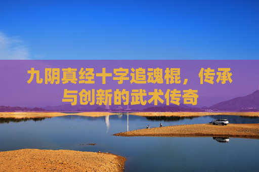 九阴真经十字追魂棍,传承与创新的武术传奇 九阴真经十字追魂棍,传承与创新的武术传奇