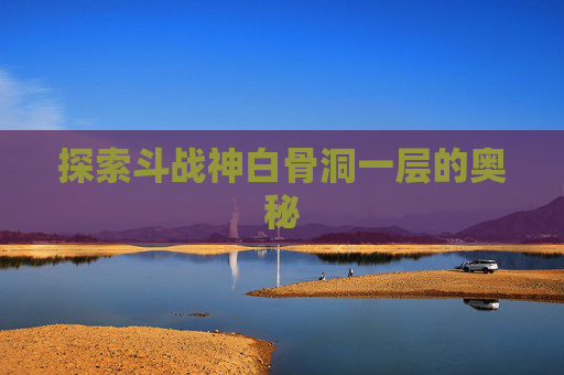 探索斗战神白骨洞一层的奥秘 探索斗战神白骨洞一层的奥秘