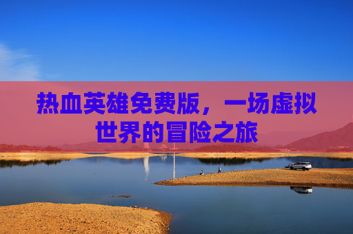 热血英雄免费版,一场虚拟世界的冒险之旅 热血英雄免费版,一场虚拟世界的冒险之旅