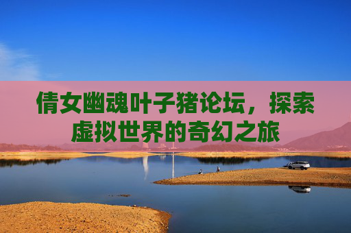 倩女幽魂叶子猪论坛,探索虚拟世界的奇幻之旅 倩女幽魂叶子猪论坛,探索虚拟世界的奇幻之旅