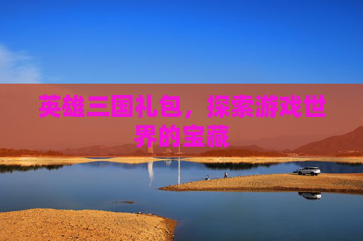 英雄三国礼包,探索游戏世界的宝藏 英雄三国礼包,探索游戏世界的宝藏