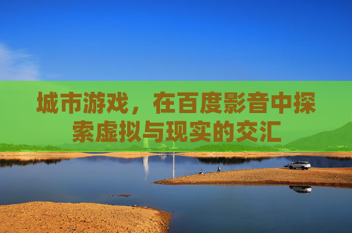 城市游戏,在百度影音中探索虚拟与现实的交汇 城市游戏,在百度影音中探索虚拟与现实的交汇