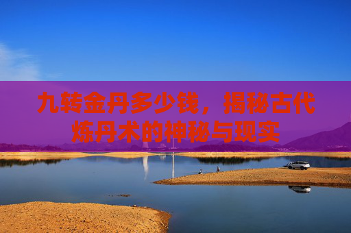 九转金丹多少钱,揭秘古代炼丹术的神秘与现实 九转金丹多少钱,揭秘古代炼丹术的神秘与现实