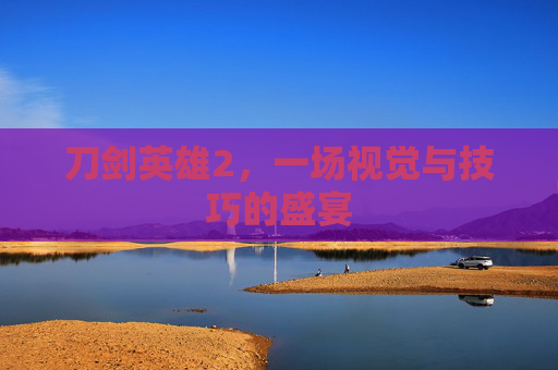 刀剑英雄2,一场视觉与技巧的盛宴 刀剑英雄2,一场视觉与技巧的盛宴