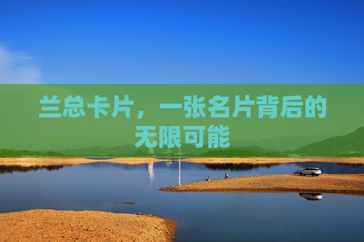兰总卡片,一张名片背后的无限可能 兰总卡片,一张名片背后的无限可能