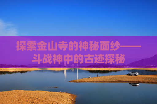 探索金山寺的神秘面纱——斗战神中的古迹探秘 探索金山寺的神秘面纱——斗战神中的古迹探秘