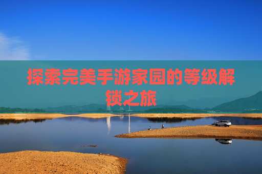 探索完美手游家园的等级解锁之旅 探索完美手游家园的等级解锁之旅