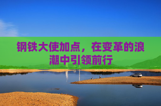 钢铁大使加点,在变革的浪潮中引领前行 钢铁大使加点,在变革的浪潮中引领前行